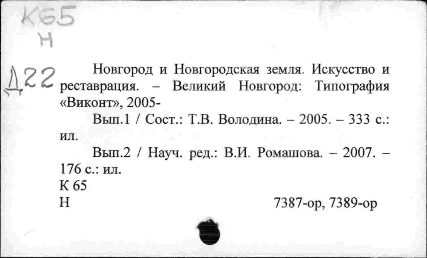 ﻿Новгород и Новгородская земля Искусство и реставрация. - Великий Новгород: Типография «Виконт», 2005-
Вып.1 / Сост.: Т.В. Володина. - 2005. - 333 с.: ил.
Вып.2 / Науч, ред.: В.И. Ромашова. - 2007. -176 с.: ил.
К 65
Н	7387-ор, 7389-ор